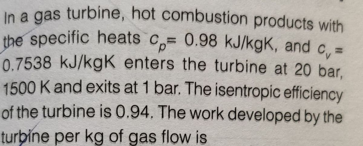 In a gas turbine, hot combustion products with
the specific heats c,= 0.98 kJ/kgK, and c. :
0.7538 kJ/kgK enters the turbine at 20 bar.
1500 K and exits at 1 bar. The isentropic efficiency
of the turbine is 0.94. The work developed by the
d.
%3D
turbine per kg of gas flow is
