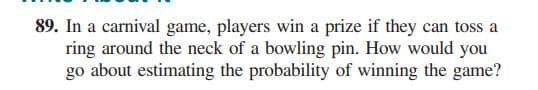 89. In a carnival game, players win a prize if they can toss a
ring around the neck of a bowling pin. How would you
go about estimating the probability of winning the game?
