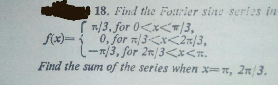 18. Find the Fourier sine series in
1/3, for 0<x<T/3,
f(x)= 0, for T/3<x<2r/3,
(-7/3, for 2r/3<x<n.
Find the sum of the series when x T, 2c /3.
