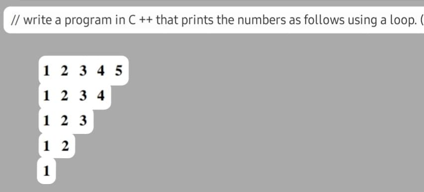 // write a program in C ++ that prints the numbers as follows using a loop. (
1 2 3 4 5
1 2 3 4
1 2 3
1 2
1
