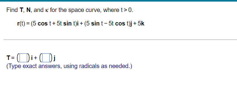 Find T, N, and k for the space curve, where t>0.
r(t) = (5 cos t+ 5t sin t)i + (5 sin t- 5t cos t)j + 5k
T= Di+ (Di
(Type exact answers, using radicals as needed.)
