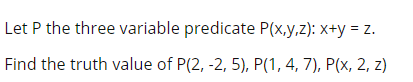 Let P the three variable predicate P(x,y,z): x+y = z.
Find the truth value of P(2, -2, 5), P(1, 4, 7), P(x, 2, z)
