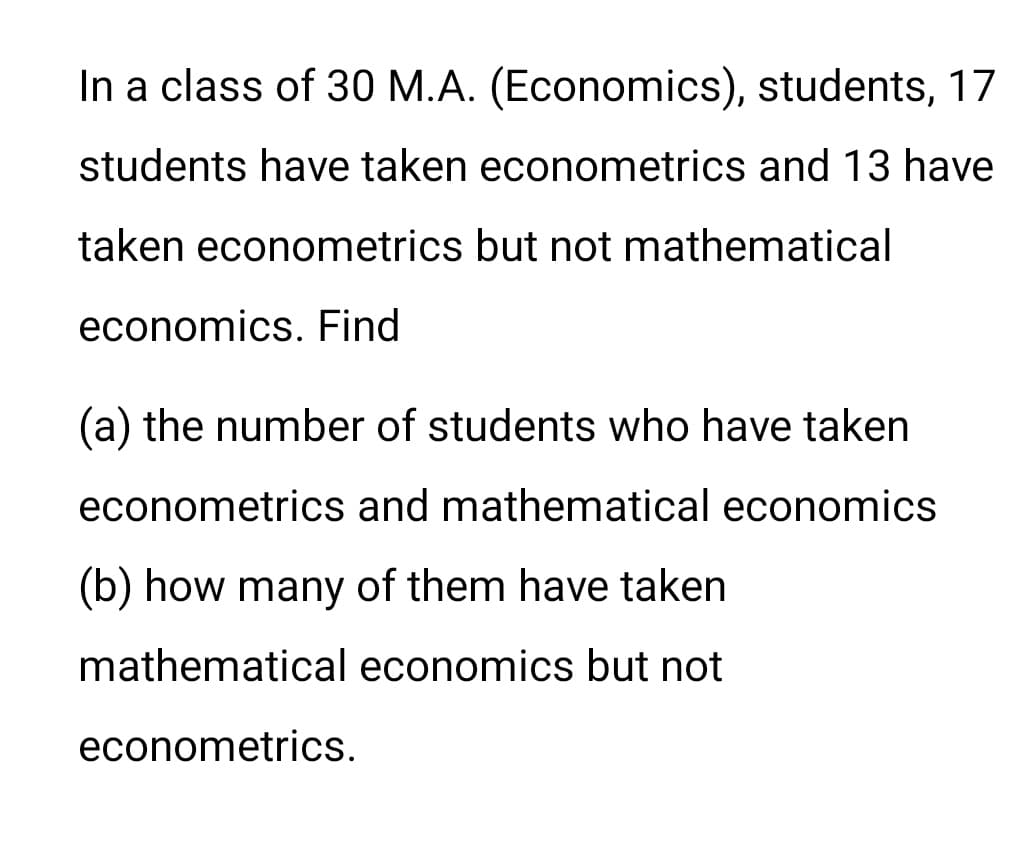 In a class of 30 M.A. (Economics), students, 17
students have taken econometrics and 13 have
taken econometrics but not mathematical
economics. Find
(a) the number of students who have taken
econometrics and mathematical economics
(b) how many of them have taken
mathematical economics but not
econometrics.
