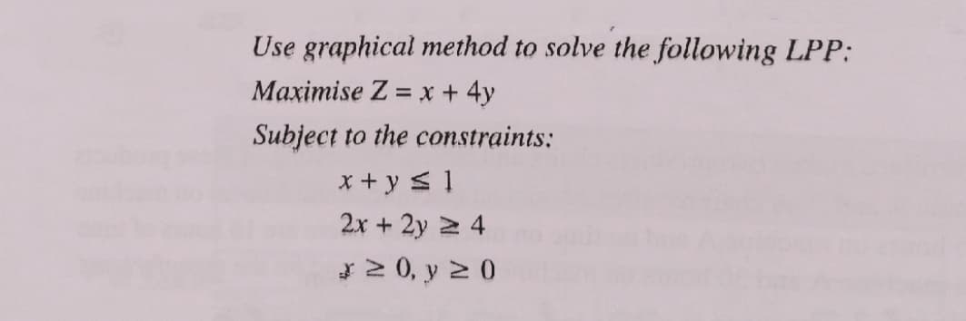 Use graphical method to solve the following LPP:
Maximise Z = x +4y
Subject to the constraints:
x + y < 1
2x + 2y 2 4
*2 0, y 2 0
