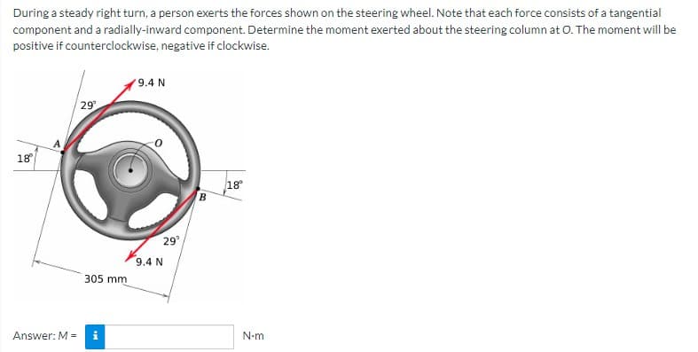During a steady right turn, a person exerts the forces shown on the steering wheel. Note that each force consists of a tangential
component and a radially-inward component. Determine the moment exerted about the steering column at O. The moment will be
positive if counterclockwise, negative if clockwise.
9.4 N
29²
18°
18⁰
Answer: M =
305 mm
29°
9.4 N
B
N-m