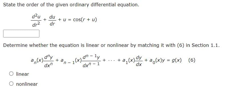 State the order of the given ordinary differential equation.
d²u du
dr² dr
+ + u = cos(r + u)
Determine whether the equation is linear or nonlinear by matching it with (6) in Section 1.1.
+ an-
+ + a
an(x) any
dxn
1 (x) an-ly
+ a₁(x)dy + a(x) = g(x) (6)
dxn-1
linear
nonlinear