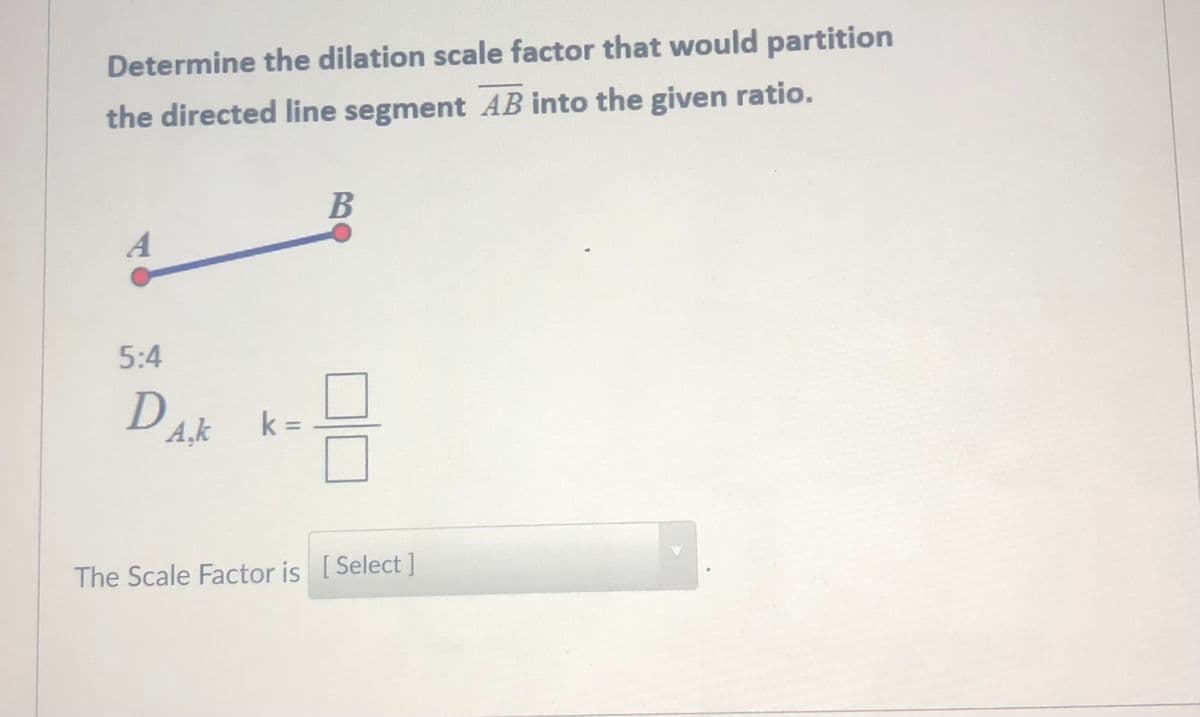 Determine the dilation scale factor that would partition
the directed line segment AB into the given ratio.
A
5:4
A,k
k =
The Scale Factor is [Select]
