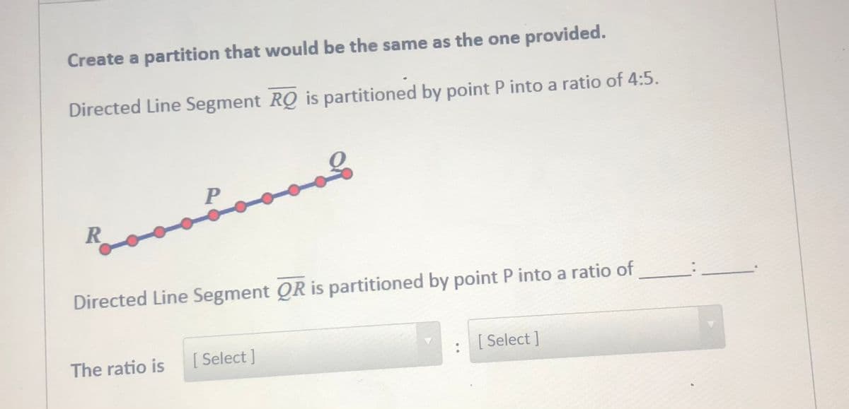 Create a partition that would be the same as the one provided.
Directed Line Segment RQ is partitioned by point P into a ratio of 4:5.
P
R
Directed Line Segment QR is partitioned by point P into a ratio of
The ratio is
[ Select ]
[ Select ]
