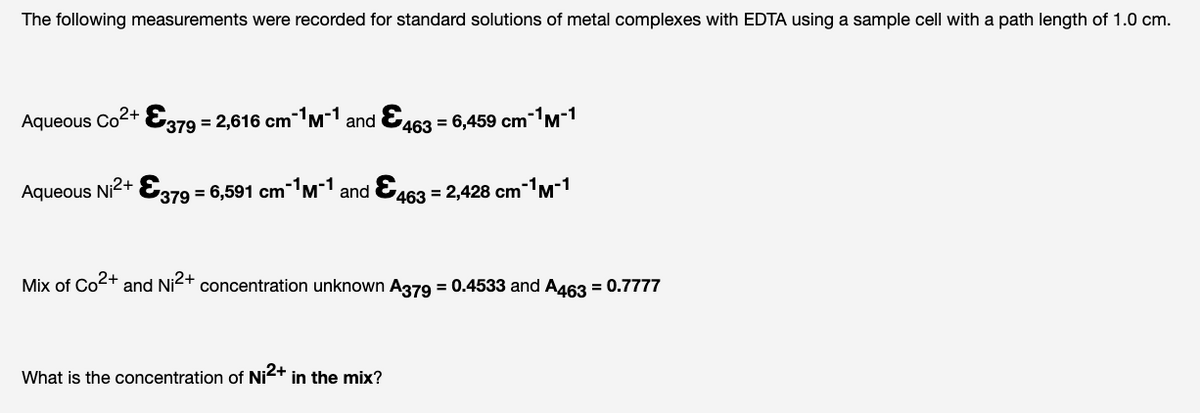 The following measurements were recorded for standard solutions of metal complexes with EDTA using a sample cell with a path length of 1.0 cm.
Aqueous Co2+ E379 = 2,616 cm-M-1 and &,
463 = 6,459 cm-M-1
Aqueous Ni2+
379 = 6,591 cm'M' and &463 = 2,428 cmM-1
Mix of Co2+
and Ni2+
concentration unknown A379 = 0.4533 and A463 = 0.7777
What is the concentration of Ni2+ in the mix?
