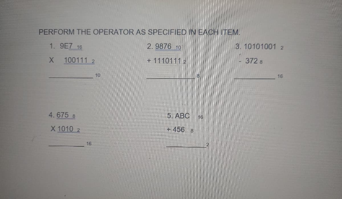 PERFORM THE OPERATOR AS SPECIFIED IN EACH ITEM.
1. 9E7 16
2.9876 10
X 100111 2
+1110111 2
4.675 8
X 1010 2
16
10
5. ABC 16
+456 8
3.10101001 2
372 8
16