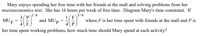 Mary enjoys spending her free time with her friends at the mall and solving problems from her
microeconomics text. She has 16 hours per week of free time. Diagram Mary's time constraint. If
3/4
1(F
where F is her time spent with friends at the mall and P is
3(P)/4
MUF =
4F
and MUp =
4 P
her time spent working problems, how much time should Mary spend at each activity?
