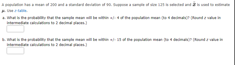 A population has a mean of 200 and a standard deviation of 90. Suppose a sample of size 125 is selected and x is used to estimate
µ. Use z-table.
a. What is the probability that the sample mean will be within +/- 4 of the population mean (to 4 decimals)? (Round z value in
intermediate calculations to 2 decimal places.)
b. What is the probability that the sample mean will be within +/- 15 of the population mean (to 4 decimals)? (Round z value in
intermediate calculations to 2 decimal places.)
