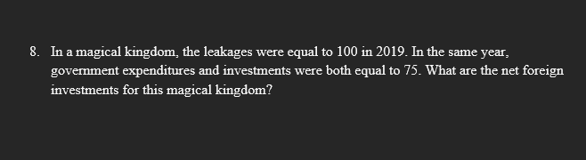 8. In a magical kingdom, the leakages were equal to 100 in 2019. In the same year,
government expenditures and investments were both equal to 75. What are the net foreign
investments for this magical kingdom?
