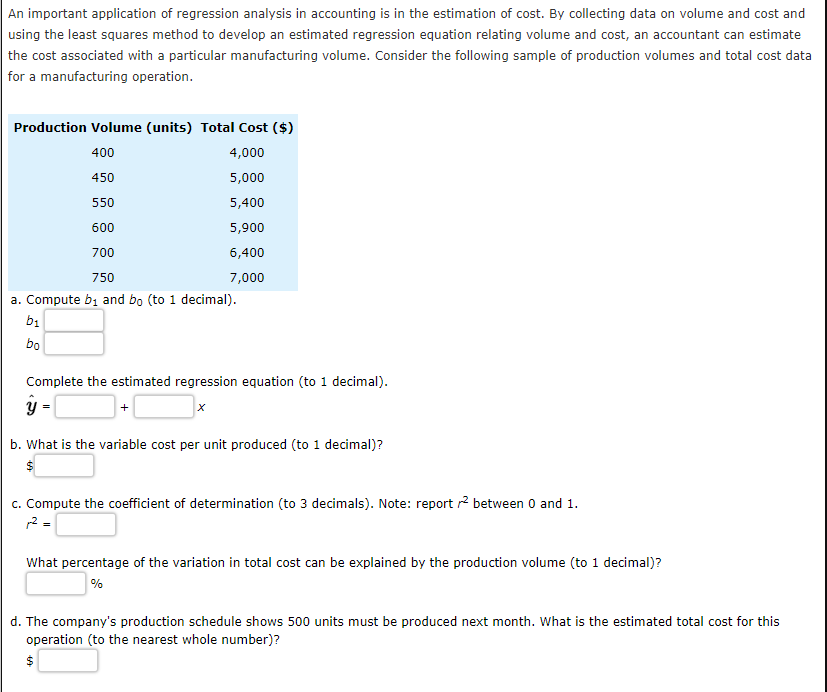 An important application of regression analysis in accounting is in the estimation of cost. By collecting data on volume and cost and
using the least squares method to develop an estimated regression equation relating volume and cost, an accountant can estimate
the cost associated with a particular manufacturing volume. Consider the following sample of production volumes and total cost data
for a manufacturing operation.
Production Volume (units) Total Cost ($)
400
4,000
450
5,000
550
5,400
600
5,900
700
6,400
750
7,000
a. Compute b, and bo (to 1 decimal).
b1
bo
Complete the estimated regression equation (to 1 decimal).
b. What is the variable cost per unit produced (to 1 decimal)?
c. Compute the coefficient of determination (to 3 decimals). Note: report r? between 0 and 1.
2 =
What percentage of the variation in total cost can be explained by the production volume (to 1 decimal)?
%
d. The company's production schedule shows 500 units must be produced next month. What is the estimated total cost for this
operation (to the nearest whole number)?
24
