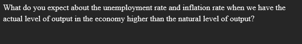 What do you expect about the unemployment rate and inflation rate when we have the
actual level of output in the economy higher than the natural level of output?
