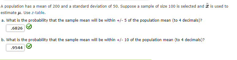 A population has a mean of 200 and a standard deviation of 50. Suppose a sample of size 100 is selected and x is used to
estimate u. Use z-table.
a. What is the probability that the sample mean will be within +/- 5 of the population mean (to 4 decimals)?
.6826
b. What is the probability that the sample mean will be within +/- 10 of the population mean (to 4 decimals)?
.9544
