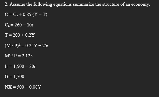 2. Assume the following equations summarize the structure of an economy.
C= Ca+0.85 (Y –T)
Ca= 260 – 10r
T= 200 + 0.2Y
(M/ P)d = 0.25Y – 25r
M /P = 2,125
Ip = 1,500 – 30r
G=1,700
NX = 500 – 0.08Y
