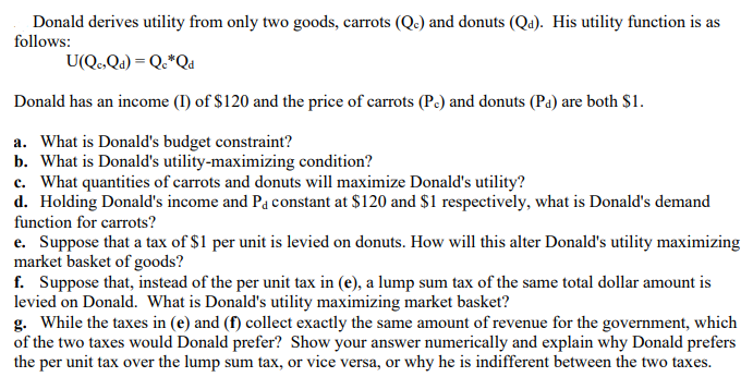 Donald derives utility from only two goods, carrots (Qe) and donuts (Qa). His utility function is as
follows:
U(Q,Qa) = Q•*Qa
Donald has an income (I) of $120 and the price of carrots (Pc) and donuts (Pa) are both $1.
a. What is Donald's budget constraint?
b. What is Donald's utility-maximizing condition?
c. What quantities of carrots and donuts will maximize Donald's utility?
d. Holding Donald's income and Pa constant at $120 and $1 respectively, what is Donald's demand
function for carrots?
e. Suppose that a tax of $1 per unit is levied on donuts. How will this alter Donald's utility maximizing
market basket of goods?
f. Suppose that, instead of the per unit tax in (e), a lump sum tax of the same total dollar amount is
levied on Donald. What is Donald's utility maximizing market basket?
g. While the taxes in (e) and (f) collect exactly the same amount of revenue for the government, which
of the two taxes would Donald prefer? Show your answer numerically and explain why Donald prefers
the per unit tax over the lump sum tax, or vice versa, or why he is indifferent between the two taxes.
