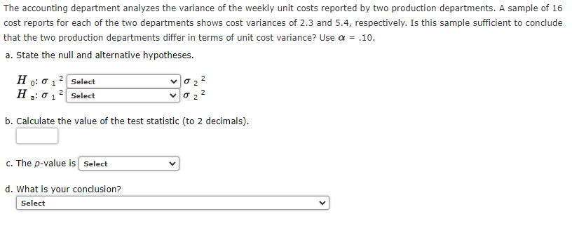 The accounting department analyzes the variance of the weekly unit costs reported by two production departments. A sample of 16
cost reports for each of the two departments shows cost variances of 2.3 and 5.4, respectively. Is this sample sufficient to conclude
that the two production departments differ in terms of unit cost variance? Use a = .10.
a. State the null and alternative hypotheses.
H
o: 0 12 Select
H
2
2
1
Select
b. Calculate the value of the test statistic (to 2 decimals).
c. The p-value is Select
d. What is your conclusion?
Select
