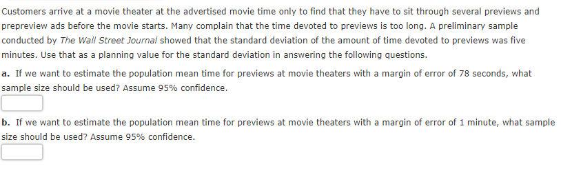 Customers arrive at a movie theater at the advertised movie time only to find that they have to sit through several previews and
prepreview ads before the movie starts. Many complain that the time devoted to previews is too long. A preliminary sample
conducted by The Wall Street Journal showed that the standard deviation of the amount of time devoted to previews was five
minutes. Use that as a planning value for the standard deviation in answering the following questions.
a. If we want to estimate the population mean time for previews at movie theaters with a margin of error of 78 seconds, what
sample size should be used? Assume 95% confidence.
b. If we want to estimate the population mean time for previews at movie theaters with a margin of error of 1 minute, what sample
size should be used? Assume 95% confidence.
