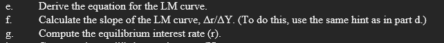 Derive the equation for the LM curve.
Calculate the slope of the LM curve, Ar/AY. (To do this, use the same hint as in part d.)
Compute the equilibrium interest rate (r).
f.
g.
