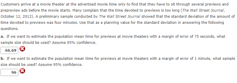 Customers arrive at a movie theater at the advertised movie time only to find that they have to sit through several previews and
prepreview ads before the movie starts. Many complain that the time devoted to previews is too long (The Wall Street Journal,
October 12, 2012). A preliminary sample conducted by The Wall Street Journal showed that the standard deviation of the amount of
time devoted to previews was four minutes. Use that as a planning value for the standard deviation in answering the following
questions.
a. If we want to estimate the population mean time for previews at movie theaters with a margin of error of 75 seconds, what
sample size should be used? Assume 95% confidence.
66.69
b. If we want to estimate the population mean time for previews at movie theaters with a margin of error of 1 minute, what sample
size should be used? Assume 95% confidence.
96
