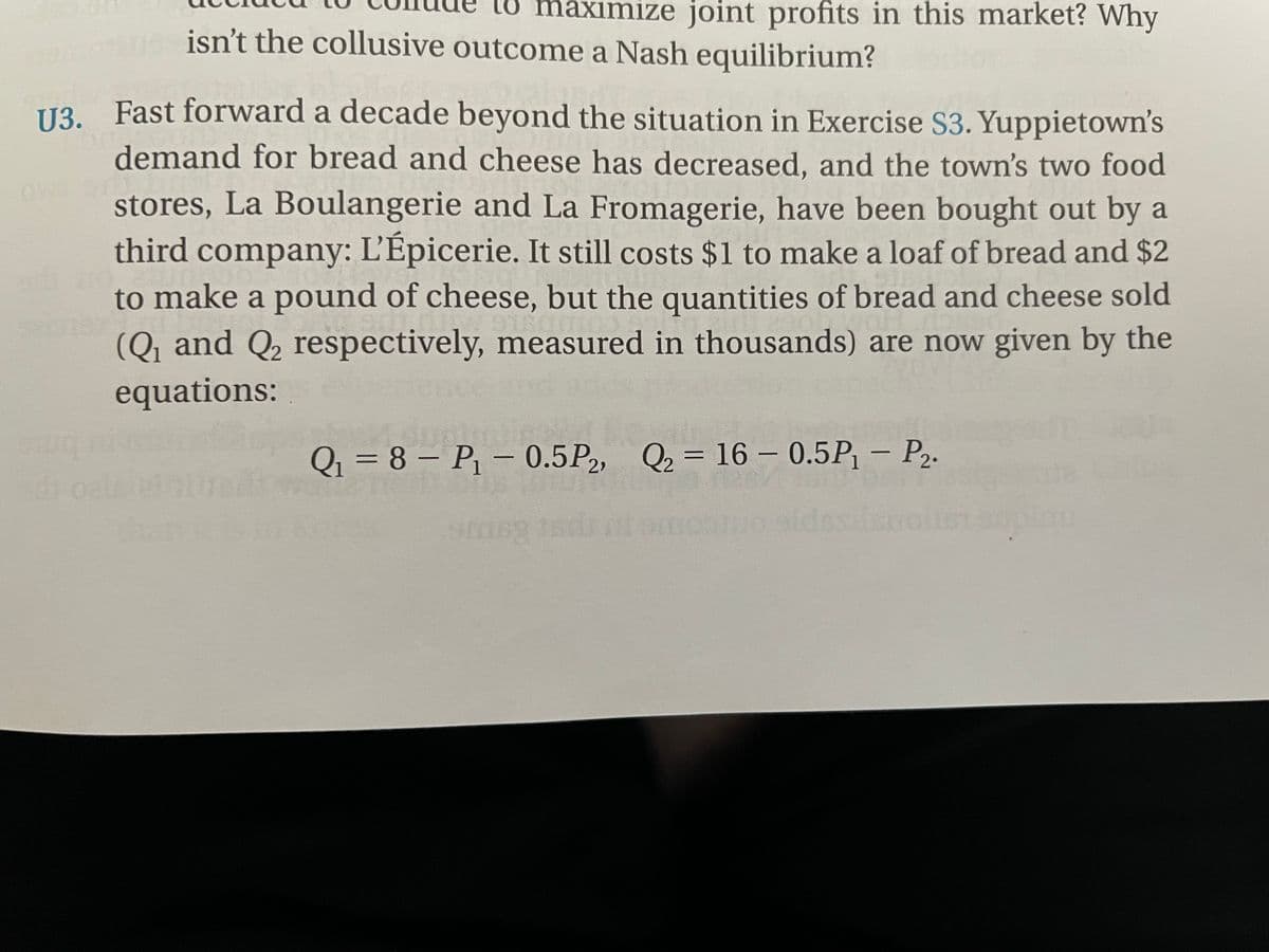 aximize joint profits in this market? Why
isn't the collusive outcome a Nash equilibrium?
U3. Fast forward a decade beyond the situation in Exercise S3. Yuppietown's
U3.
demand for bread and cheese has decreased, and the town's two food
ow
stores, La Boulangerie and La Fromagerie, have been bought out by a
third company: L'Épicerie. It still costs $1 to make a loaf of bread and $2
to make a pound of cheese, but the quantities of bread and cheese sold
(Q and Q, respectively, measured in thousands) are now given by the
equations:
Q = 8 – P – 0.5P2, Q2 = 16 – 0.5P, – P2.
