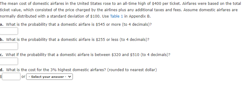 The mean cost of domestic airfares in the United States rose to an all-time high of $400 per ticket. Airfares were based on the total
ticket value, which consisted of the price charged by the airlines plus any additional taxes and fees. Assume domestic airfares are
normally distributed with a standard deviation of $100. Use Table 1 in Appendix B.
a. What is the probability that a domestic airfare is $545 or more (to 4 decimals)?
b. What is the probability that a domestic airfare is $255 or less (to 4 decimals)?
c. What if the probability that a domestic airfare is between $320 and $510 (to 4 decimals)?
d. What is the cost for the 3% highest domestic airfares? (rounded to nearest dollar)
or - Select your answer -
