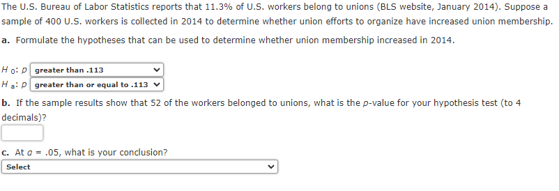 The U.S. Bureau of Labor Statistics reports that 11.3% of U.S. workers belong to unions (BLS website, January 2014). Suppose a
sample of 400 U.S. workers is collected in 2014 to determine whether union efforts to organize have increased union membership.
a. Formulate the hypotheses that can be used to determine whether union membership increased in 2014.
Ho: P greater than .113
Ha: P greater than or equal to .113
b. If the sample results show that 52 of the workers belonged to unions, what is the p-value for your hypothesis test (to 4
decimals)?
c. At a = .05, what is your conclusion?
Select
