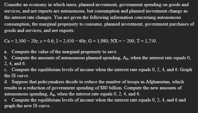 Consider an economy in which taxes, planned investment, government spending on goods and
services, and net exports are autonomous, but consumption and planned investment change as
the interest rate changes. You are given the following information concerning autonomous
consumption, the marginal propensity to consume, planned investment, government purchases of
goods and services, and net exports:
Ca = 1,500 – 20r, c = 0.6; I= 2,450 – 60r; G= 1,980; NX =- 200; T = 1,750.
a. Compute the value of the marginal propensity to save.
b. Compute the amounts of autonomous planned spending, Ap, when the interest rate equals 0,
2, 4, and 6.
c. Compute the equilibrium levels of income when the interest rate equals 0, 2, 4, and 6. Graph
the IS curve.
d. Suppose that policymakers decide to reduce the number of troops in Afghanistan, which
results in a reduction of government spending of $80 billion. Compute the new amounts of
autonomous spending, Ap, when the interest rate equals 0, 2, 4, and 6.
e. Compute the equilibrium levels of income when the interest rate equals 0, 2, 4, and 6 and
graph the new IS curve.
