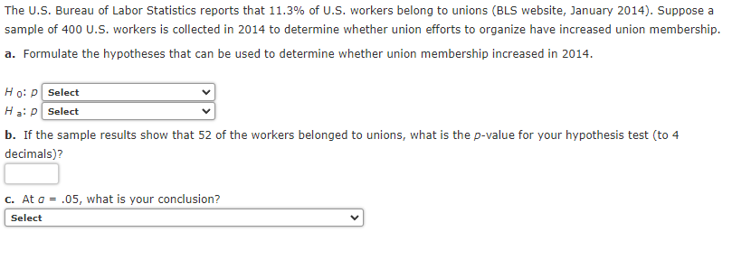 The U.S. Bureau of Labor Statistics reports that 11.3% of U.S. workers belong to unions (BLS website, January 2014). Suppose a
sample of 400 U.S. workers is collected in 2014 to determine whether union efforts to organize have increased union membership.
a. Formulate the hypotheses that can be used to determine whether union membership increased in 2014.
Ho: P Select
Ha: P Select
b. If the sample results show that 52 of the workers belonged to unions, what is the p-value for your hypothesis test (to 4
decimals)?
c. At a = .05, what is your conclusion?
Select

