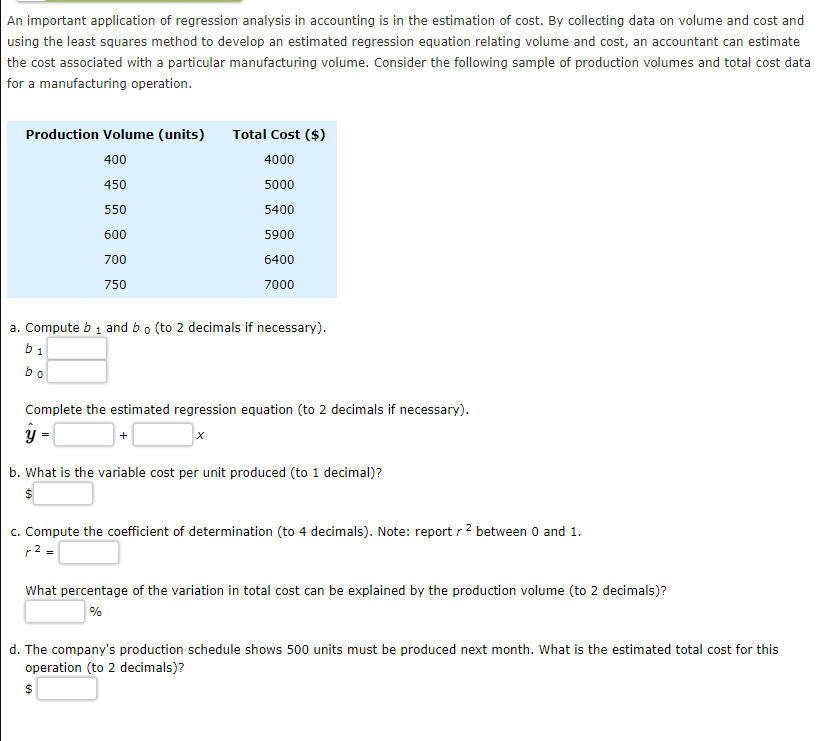 An important application of regression analysis in accounting is in the estimation of cost. By collecting data on volume and cost and
using the least squares method to develop an estimated regression equation relating volume and cost, an accountant can estimate
the cost associated with a particular manufacturing volume. Consider the following sample of production volumes and total cost data
for a manufacturing operation.
Production Volume (units)
Total Cost ($)
400
4000
450
5000
550
5400
600
5900
700
6400
750
7000
a. Compute b 1 and bo (to 2 decimals if necessary).
b1
bo
Complete the estimated regression equation (to 2 decimals if necessary).
y -
b. What is the variable cost per unit produced (to 1 decimal)?
$
c. Compute the coefficient of determination (to 4 decimals). Note: report r 2 between 0 and 1.
r2 =
What percentage of the variation in total cost can be explained by the production volume (to 2 decimals)?
%
d. The company's production schedule shows 500 units must be produced next month. What is the estimated total cost for this
operation (to 2 decimals)?
