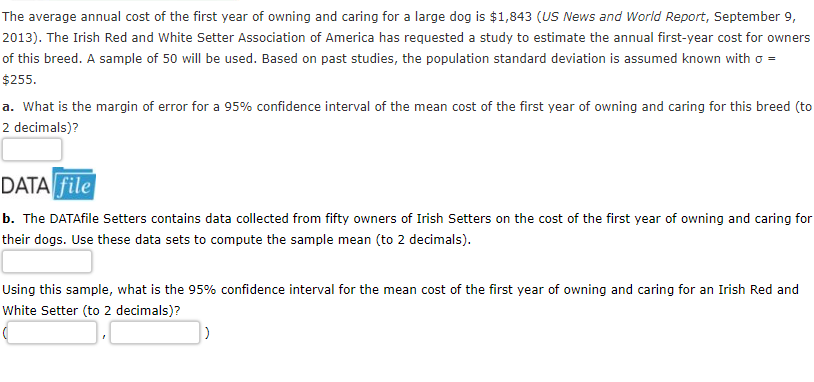 The average annual cost of the first year of owning and caring for a large dog is $1,843 (US News and World Report, September 9,
2013). The Irish Red and White Setter Association of America has requested a study to estimate the annual first-year cost for owners
of this breed. A sample of 50 will be used. Based on past studies, the population standard deviation is assumed known with o =
$255.
a. What is the margin of error for a 95% confidence interval of the mean cost of the first year of owning and caring for this breed (to
2 decimals)?
DATA file
b. The DATAfile Setters contains data collected from fifty owners of Irish Setters on the cost of the first year of owning and caring for
their dogs. Use these data sets to compute the sample mean (to 2 decimals).
Using this sample, what is the 95% confidence interval for the mean cost of the first year of owning and caring for an Irish Red and
White Setter (to 2 decimals)?
