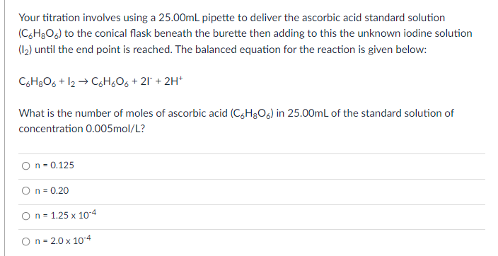 Your titration involves using a 25.00mL pipette to deliver the ascorbic acid standard solution
(C,H3O6) to the conical flask beneath the burette then adding to this the unknown iodine solution
(12) until the end point is reached. The balanced equation for the reaction is given below:
CH8O6 + 12 → CgH,O6 + 21' + 2H*
What is the number of moles of ascorbic acid (C,H3O6) in 25.00mL of the standard solution of
concentration 0.005mol/L?
n = 0.125
On= 0.20
O n = 1.25 x 104
O n = 2.0 x 10-4
