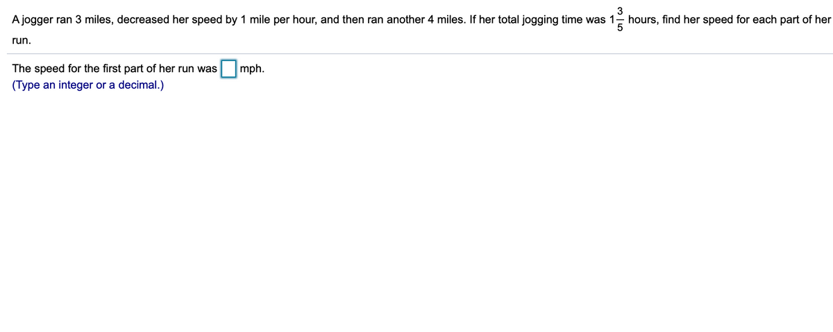 3
A jogger ran 3 miles, decreased her speed by 1 mile per hour, and then ran another 4 miles. If her total jogging time was 1-
hours, find her speed for each part of her
5
run.
The speed for the first part of her run was
mph.
(Type an integer or a decimal.)
