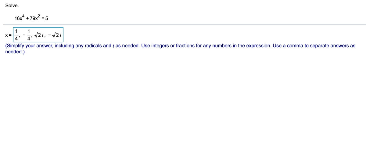 Solve.
16x* + 79x2 = 5
1
X =
4
1
V2i, - /2i
4
(Simplify your answer, including any radicals and i as needed. Use integers or fractions for any numbers in the expression. Use a comma to separate answers as
needed.)
