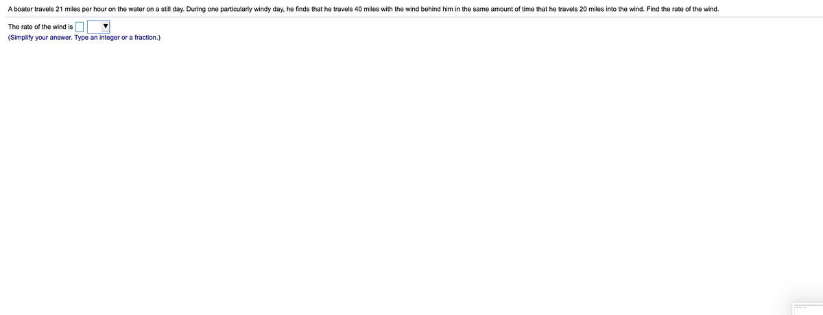 A boater travels 21 miles per hour on the water on a still day. During one particularly windy day, he finds that he travels 40 miles with the wind behind him in the same amount of time that he travels 20 miles into the wind. Find the rate of the wind.
The rate of the wind is
(Simplify your answer. Type an integer or a fraction.)
