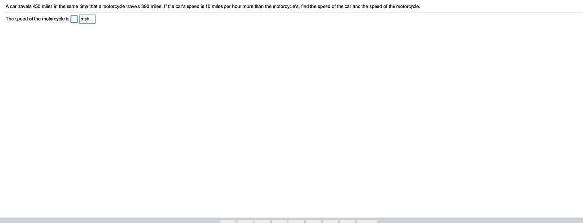 A car travels 450 miles in the same time that a motorcycle travels 390 miles. If the car's speed is 10 miles per hour more than the motorcycle's, find the speed of the car and the speed of the motorcycle.
The speed of the motorcycle is
mph.
