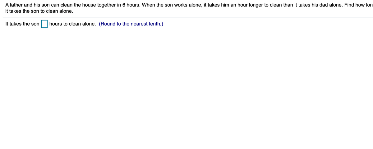 A father and his son can clean the house together in 6 hours. When the son works alone, it takes him an hour longer to clean than it takes his dad alone. Find how lon
it takes the son to clean alone.
It takes the son
hours to clean alone. (Round to the nearest tenth.)
