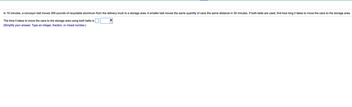 In 10 minutes, a conveyor belt moves 300 pounds of recyclable aluminum from the delivery truck to a storage area. A smaller belt moves the same quantity of cans the same distance in 30 minutes. If both belts are used, find how long it takes to move the cans to the storage area.
The time it takes to move the cans to the storage area using both belts is
(Simplify your answer. Type an integer, fraction, or mixed number.)
