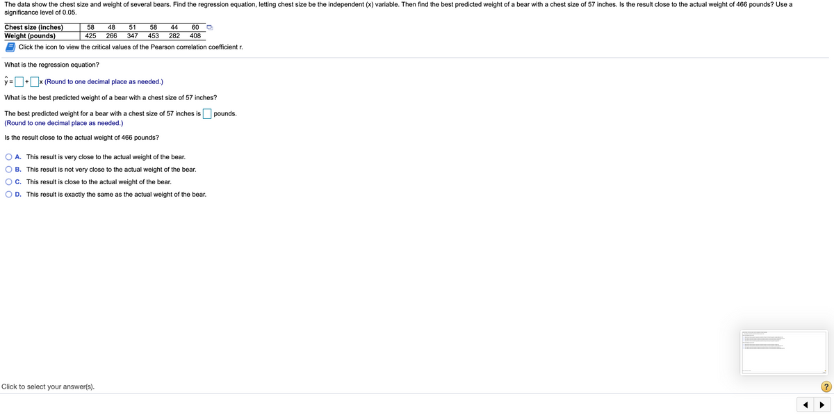 The data show the chest size and weight of several bears. Find the regression equation, letting chest size be the independent (x) variable. Then find the best predicted weight of a bear with a chest size of 57 inches. Is the result close to the actual weight of 466 pounds? Use a
significance level of 0.05.
Chest size (inches)
58
48
51
58
44
60
Weight (pounds)
425
266
347
453
282
408
Click the icon to view the critical values of the Pearson correlation coefficient r.
What is the regression equation?
x (Round to one decimal place as needed.)
+
What is the best predicted weight of a bear with a chest size of 57 inches?
The best predicted weight for a bear with a chest size of 57 inches is
pounds.
(Round to one decimal place as needed.)
Is the result close to the actual weight of 466 pounds?
A. This result is very close to the actual weight of the bear.
B. This result is not very close to the actual weight of the bear.
C. This result is close to the actual weight of the bear.
D. This result is exactly the same as the actual weight of the bear.
Click to select your answer(s).
?
