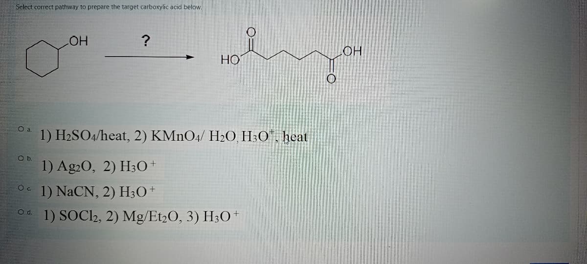 Select correct pathway to prepare the target carboxylic acid below.
Но
HO
Oa.
1) H2SO4/heat, 2) KMNO4/ H20, H3O", heat
Ob.
1) Ag20, 2) H30+
1) NaCN, 2) H3O+
1) SOC2, 2) Mg/Et2O, 3) H;O+
d.
