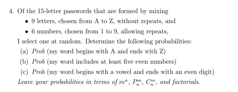 4. Of the 15-letter passwords that are formed by mixing
• 9 letters, chosen from A to Z, without repeats, and
• 6 numbers, chosen from 1 to 9, allowing repeats,
I select one at random. Determine the following probabilities:
(a) Prob (my word begins with A and ends with Z)
(b) Prob (my word includes at least five even numbers)
(c) Prob (my word begins with a vowel and ends with an even digit)
Leave your probabilities in terms of m", Pm, Cm, and factorials.
n
