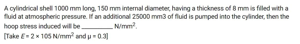 A cylindrical shell 1000 mm long, 150 mm internal diameter, having a thickness of 8 mm is filled with a
fluid at atmospheric pressure. If an additional 25000 mm3 of fluid is pumped into the cylinder, then the
hoop stress induced will be
N/mm?.
[Take E= 2 x 105 N/mm2 and u = 0.3]
