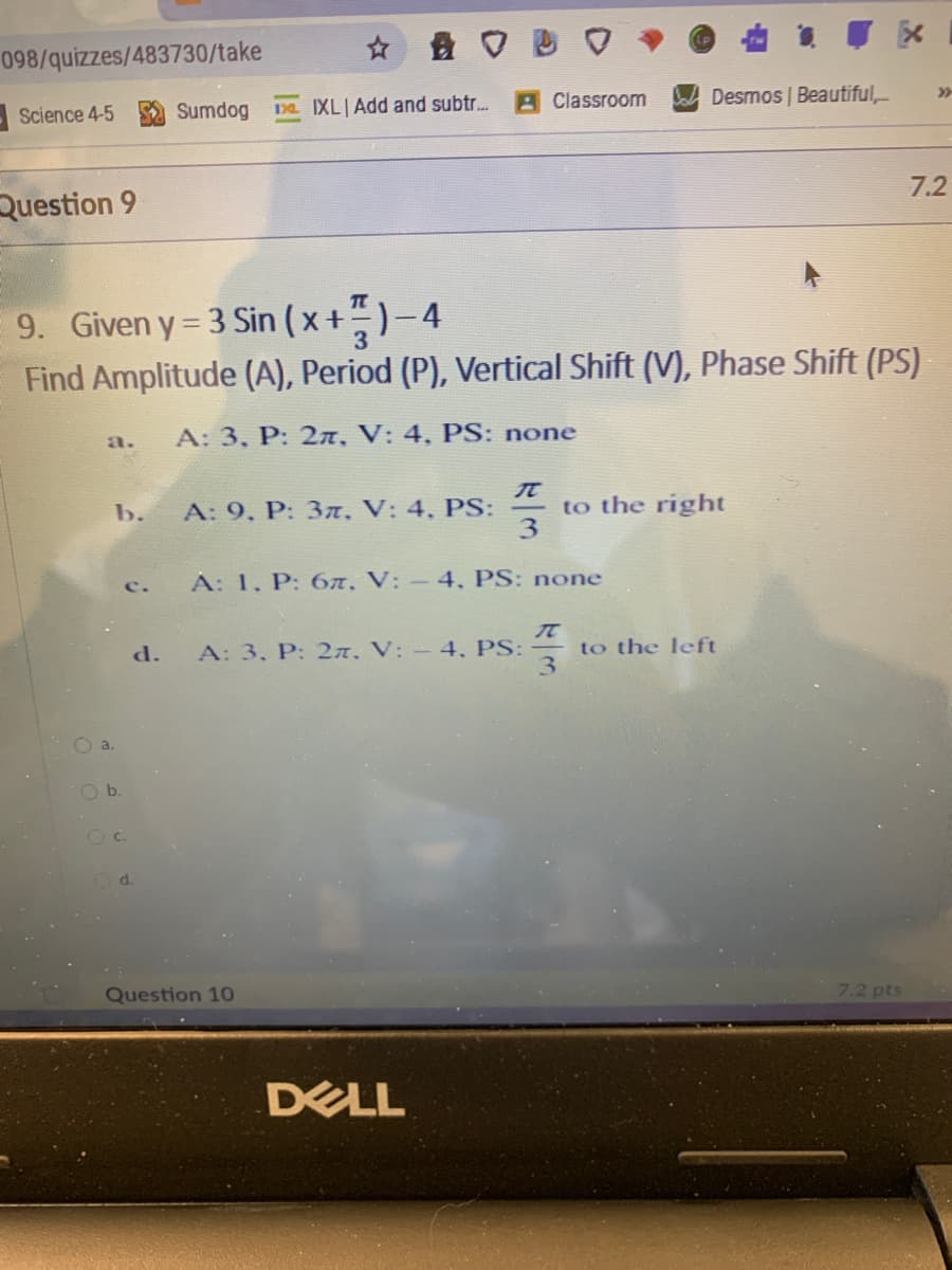 ☆ 盘口
098/quizzes/483730/take
Desmos | Beautiful,-
>>
Sumdog
13a IXL|Add and subtr..
A Classroom
-Science 4-5
7.2
Question 9
9. Given y 3 Sin (x+)-4
Find Amplitude (A), Period (P), Vertical Shift (V), Phase Shift (PS)
A: 3, P: 2n, V: 4, PS: none
a.
to the right
3
b.
A: 9, P: 3, V: 4, PS:
A: 1, P: 6A, V: - 4, PS: none
c.
d.
A: 3, P: 2n, V: - 4, PS:
to the left
O a.
b.
O C.
d.
Question 10
7.2 pts
DELL
