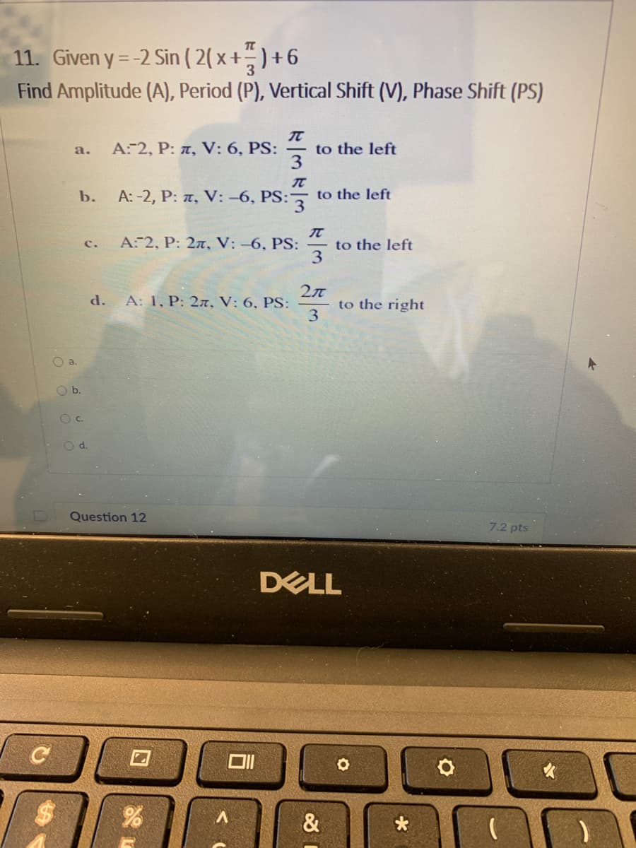 11. Given y = -2 Sin ( 2( x +- ) + 6
Find Amplitude (A), Period (P), Vertical Shift (V), Phase Shift (PS)
to the left
3
a.
A:-2, P: T, V: 6, PS:
b.
A: -2, P: z, V: -6, PS: to the left
A: 2, P: 27, V: -6, PS:
to the left
3
c.
d.
A: 1, P: 27, V: 6, PS:
to the right
3
Oa.
Ob.
Oc.
d.
Question 12
7.2 pts
DELL
V.
&
