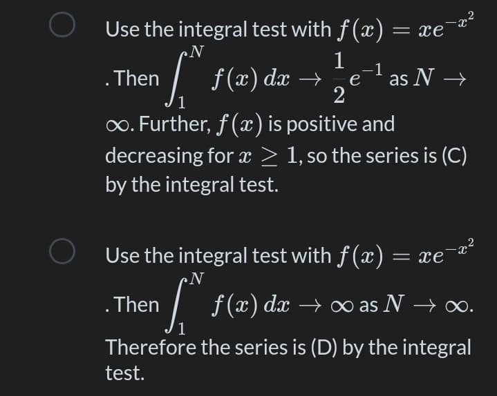 O Use the integral test with f (x) = xe'
N
f(x) dx →
1
-1
e
as N →
.Then
2
1
0. Further, f(x) is positive and
decreasing for x > 1, so the series is (C)
by the integral test.
,2
„x-
Use the integral test with f(x) = xe
¢N
. Then
1/ → ∞ as.
f (x) dx
o as N → o.
Therefore the series is (D) by the integral
test.
