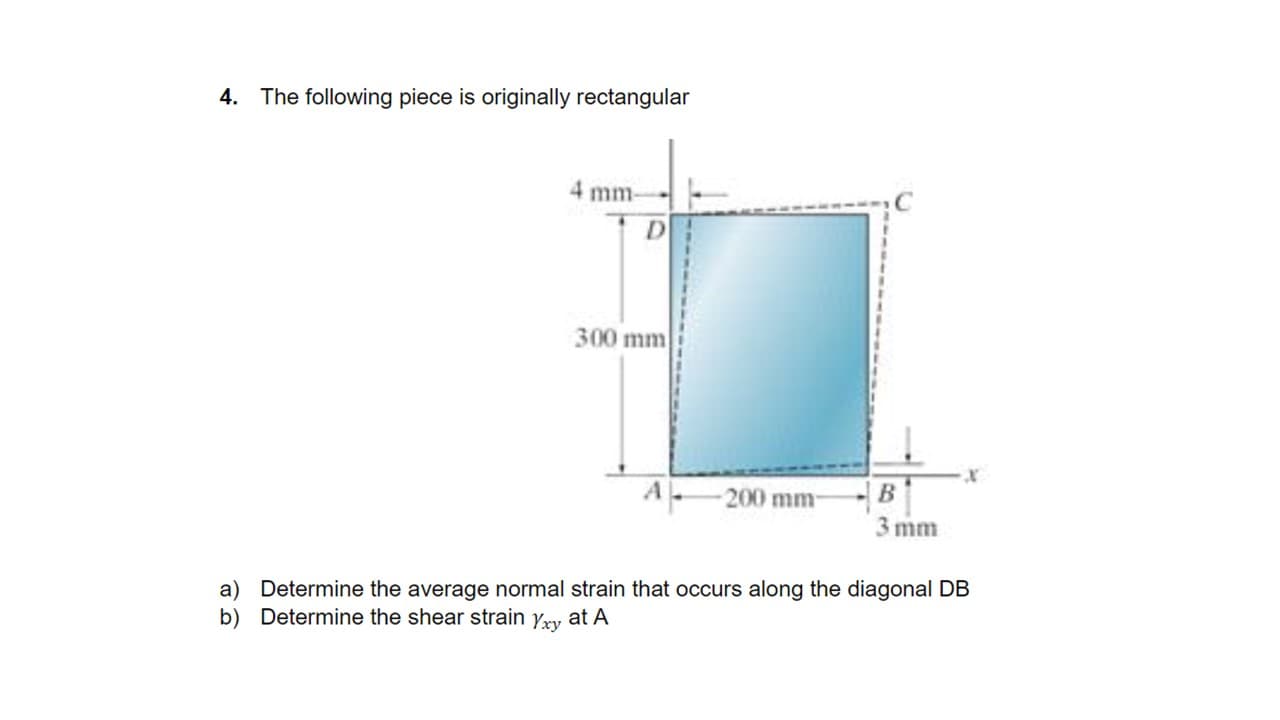 4. The following piece is originally rectangular
4 mm-
300 mm
200mm-
3 mm
a) Determine the average normal strain that occurs along the diagonal DB
b) Determine the shear strain yxy at A
