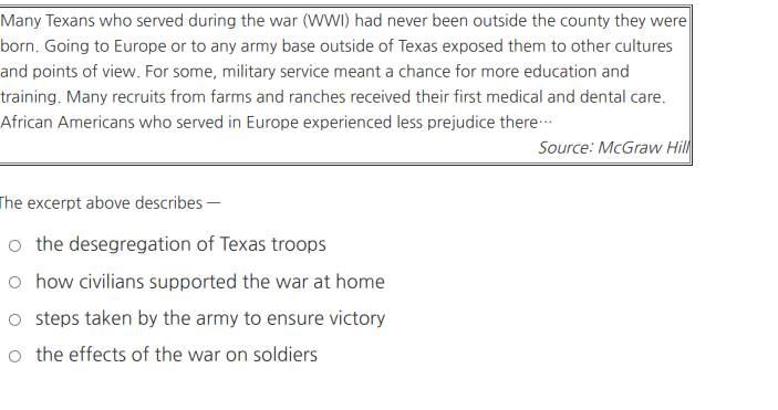 Many Texans who served during the war (WWI) had never been outside the county they were
born. Going to Europe or to any army base outside of Texas exposed them to other cultures
and points of view. For some, military service meant a chance for more education and
training. Many recruits from farms and ranches received their first medical and dental care.
African Americans who served in Europe experienced less prejudice there-
Source: McGraw Hill
The excerpt above describes -
o the desegregation of Texas troops
o how civilians supported the war at home
o steps taken by the army to ensure victory
o the effects of the war on soldiers
