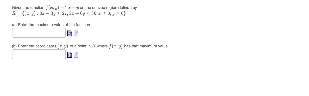 Given the function f(x,y) =4 x – y on the convex region defined by
R= {(x,y) : 3x + 3y < 27, 3x + 6y < 36, x > 0, y > 0}
(a) Enter the maximum value of the function
(b) Enter the coordinates (x, y) of a point in R where f(x, y) has that maximum value.

